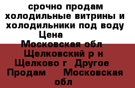 срочно продам холодильные витрины и холодильники под воду! › Цена ­ 30 000 - Московская обл., Щелковский р-н, Щелково г. Другое » Продам   . Московская обл.